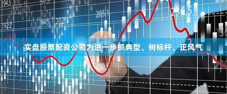 实盘股票配资公司为进一步抓典型、树标杆、正风气