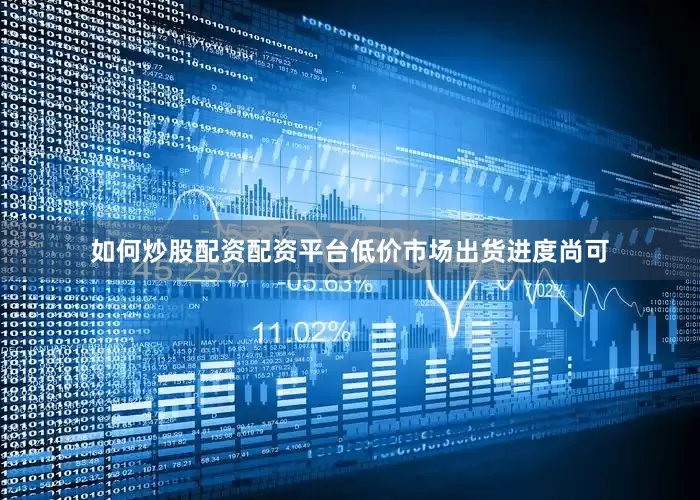 如何炒股配资配资平台低价市场出货进度尚可