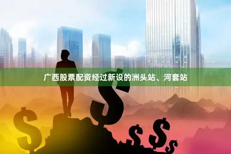 广西股票配资经过新设的洲头站、河套站