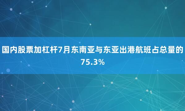 国内股票加杠杆7月东南亚与东亚出港航班占总量的75.3%